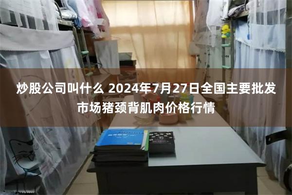 炒股公司叫什么 2024年7月27日全国主要批发市场猪颈背肌肉价格行情