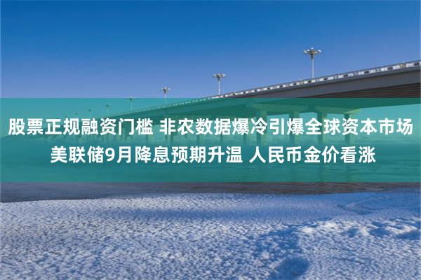 股票正规融资门槛 非农数据爆冷引爆全球资本市场 美联储9月降息预期升温 人民币金价看涨