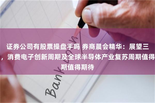 证券公司有股票操盘手吗 券商晨会精华：展望三季度，消费电子创新周期及全球半导体产业复苏周期值得期待