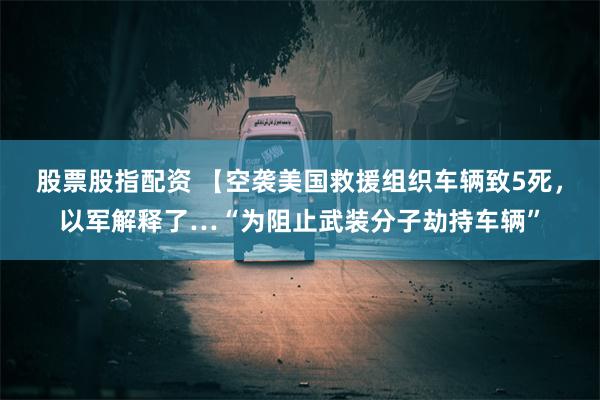 股票股指配资 【空袭美国救援组织车辆致5死，以军解释了…“为阻止武装分子劫持车辆”