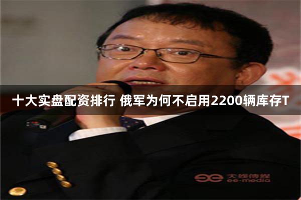 十大实盘配资排行 俄军为何不启用2200辆库存T