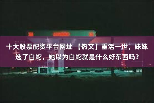 十大股票配资平台网址 【热文】重活一世，妹妹选了白蛇，她以为白蛇就是什么好东西吗？