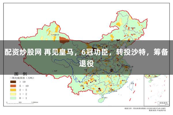 配资炒股网 再见皇马，6冠功臣，转投沙特，筹备退役