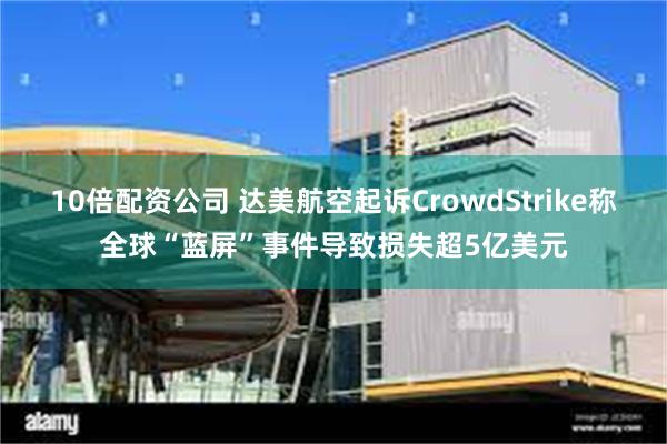 10倍配资公司 达美航空起诉CrowdStrike称全球“蓝屏”事件导致损失超5亿美元