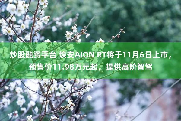 炒股融资平台 埃安AION RT将于11月6日上市，预售价11.98万元起，提供高阶智驾