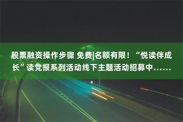 股票融资操作步骤 免费|名额有限！“悦读伴成长”读党报系列活动线下主题活动招募中……