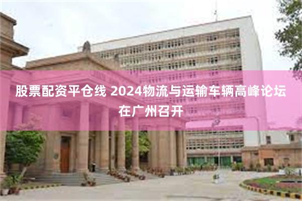 股票配资平仓线 2024物流与运输车辆高峰论坛在广州召开