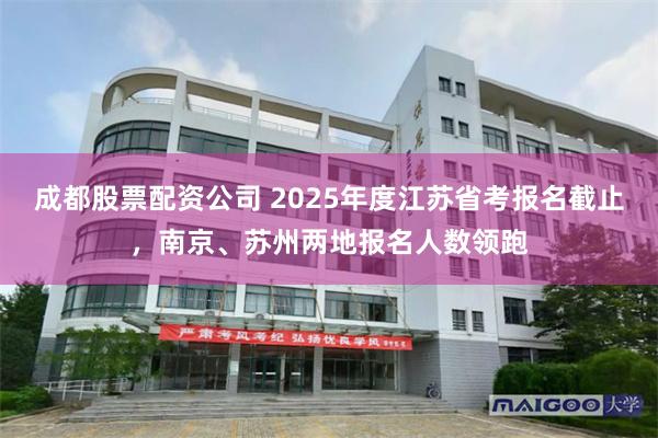 成都股票配资公司 2025年度江苏省考报名截止，南京、苏州两地报名人数领跑