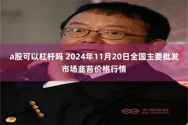 a股可以杠杆吗 2024年11月20日全国主要批发市场韭苔价格行情