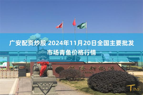 广安配资炒股 2024年11月20日全国主要批发市场青鱼价格行情