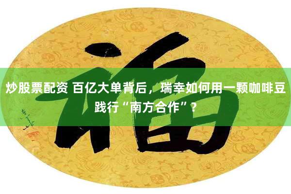 炒股票配资 百亿大单背后，瑞幸如何用一颗咖啡豆践行“南方合作”？