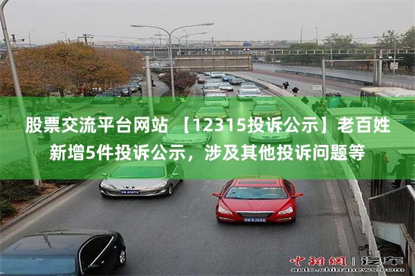 股票交流平台网站 【12315投诉公示】老百姓新增5件投诉公示，涉及其他投诉问题等