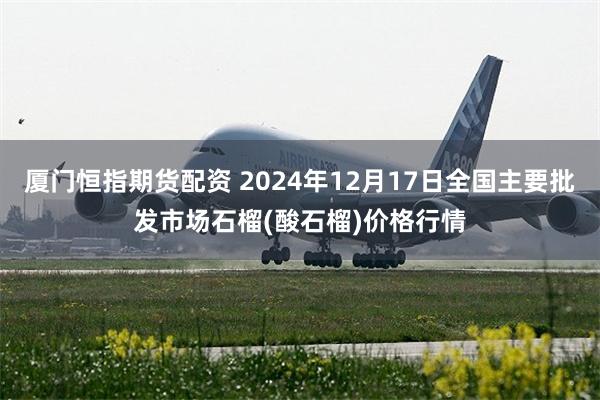 厦门恒指期货配资 2024年12月17日全国主要批发市场石榴(酸石榴)价格行情