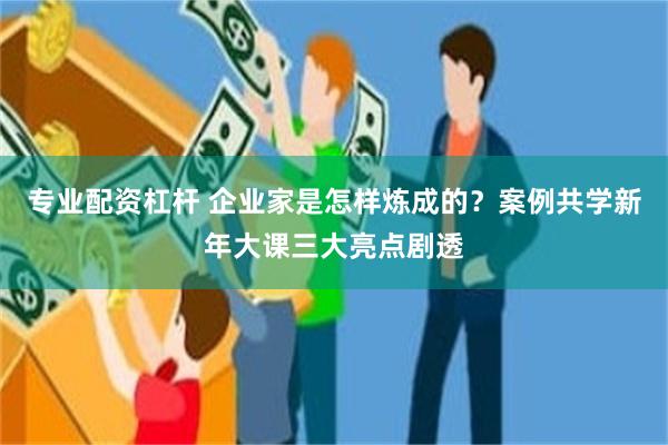 专业配资杠杆 企业家是怎样炼成的？案例共学新年大课三大亮点剧透