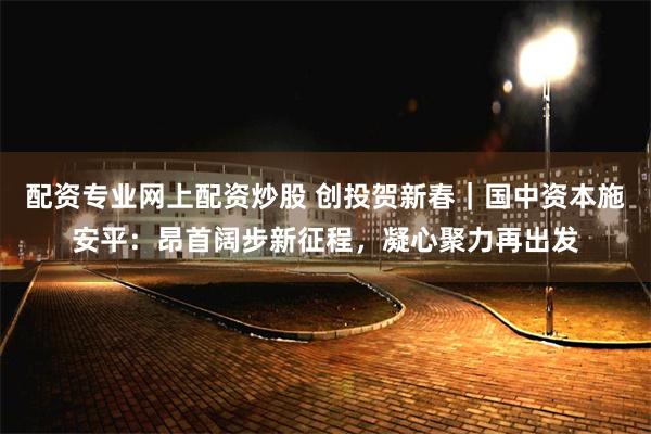 配资专业网上配资炒股 创投贺新春｜国中资本施安平：昂首阔步新征程，凝心聚力再出发