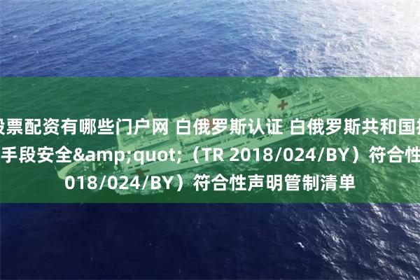 股票配资有哪些门户网 白俄罗斯认证 白俄罗斯共和国技术条例 “电信手段安全&quot;（TR 2018/024/BY）符合性声明管制清单