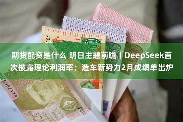 期货配资是什么 明日主题前瞻丨DeepSeek首次披露理论利润率；造车新势力2月成绩单出炉