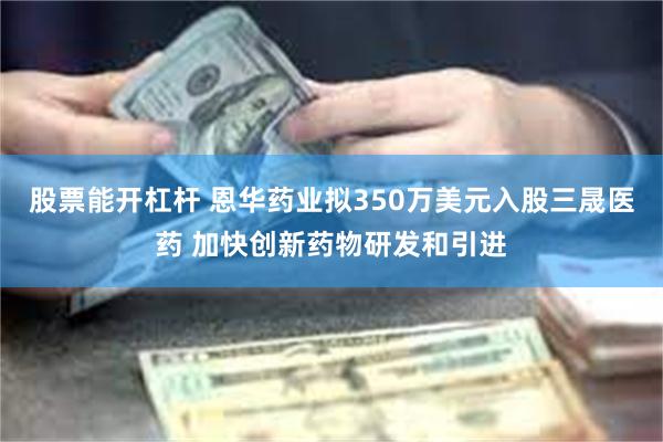 股票能开杠杆 恩华药业拟350万美元入股三晟医药 加快创新药物研发和引进