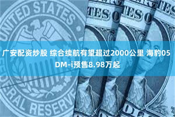 广安配资炒股 综合续航有望超过2000公里 海豹05 DM-i预售8.98万起